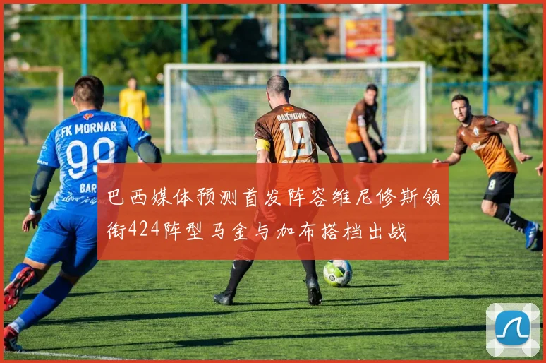 巴西媒体预测首发阵容维尼修斯领衔424阵型马金与加布搭档出战