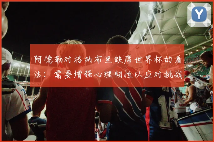 阿德勒对格纳布里缺席世界杯的看法：需要增强心理韧性以应对挑战