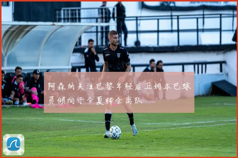 阿森纳关注巴黎年轻后卫姆本巴球员倾向于今夏转会离队