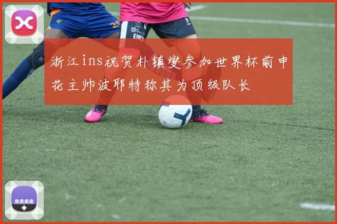 浙江ins祝贺朴镇燮参加世界杯前申花主帅波耶特称其为顶级队长