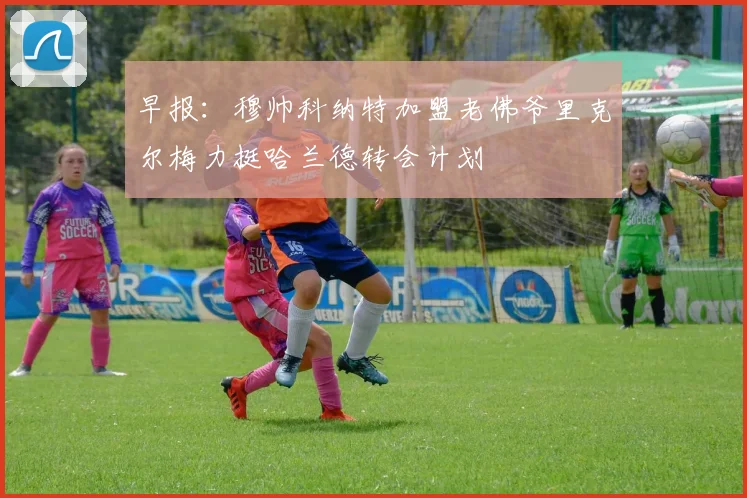 早报：穆帅科纳特加盟老佛爷里克尔梅力挺哈兰德转会计划