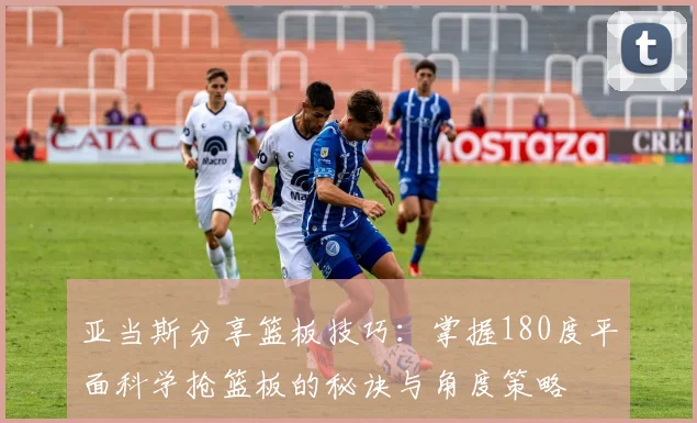 亚当斯分享篮板技巧：掌握180度平面科学抢篮板的秘诀与角度策略