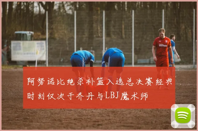 阿努诺比绝杀补篮入选总决赛经典时刻仅次于乔丹与LBJ魔术师