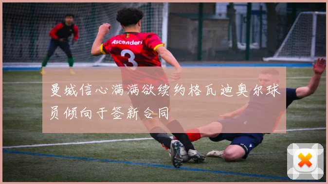 曼城信心满满欲续约格瓦迪奥尔球员倾向于签新合同