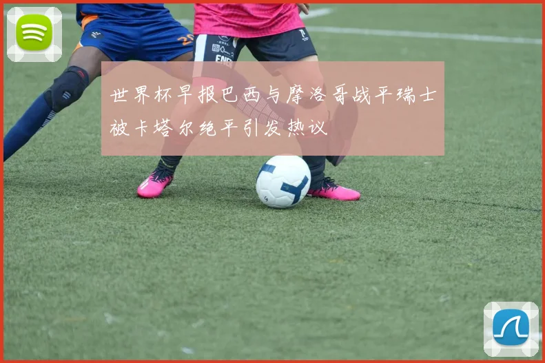 世界杯早报巴西与摩洛哥战平瑞士被卡塔尔绝平引发热议