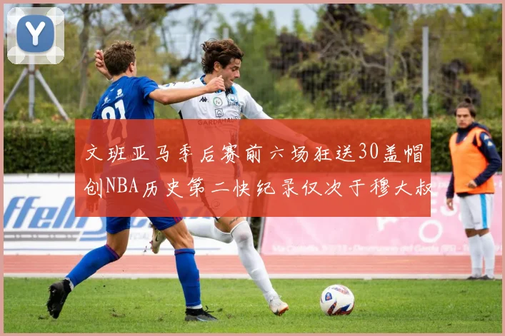 文班亚马季后赛前六场狂送30盖帽创NBA历史第二快纪录仅次于穆大叔的五场表现