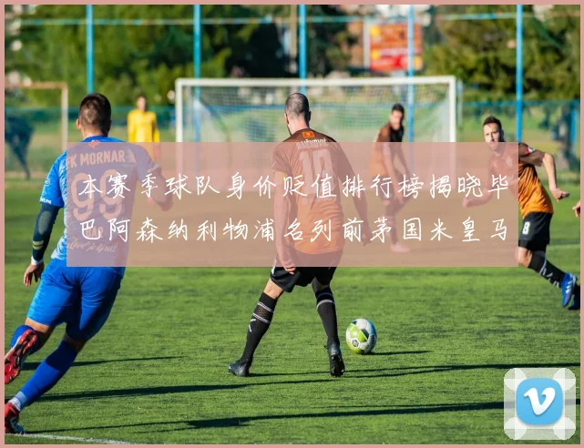 本赛季球队身价贬值排行榜揭晓毕巴阿森纳利物浦名列前茅国米皇马紧随其后