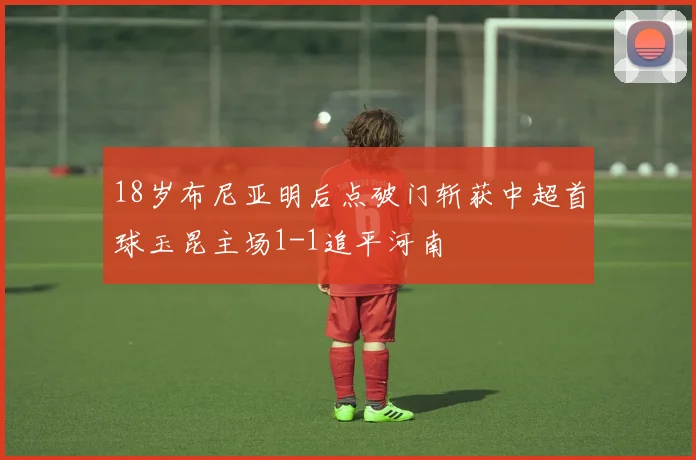 18岁布尼亚明后点破门斩获中超首球玉昆主场1-1追平河南