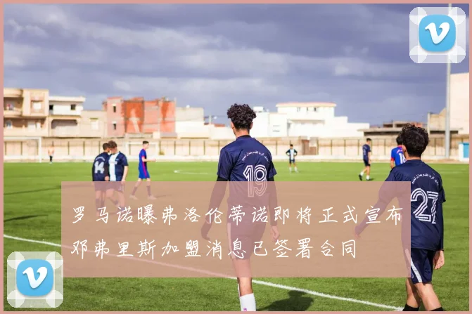 罗马诺曝弗洛伦蒂诺即将正式宣布邓弗里斯加盟消息已签署合同