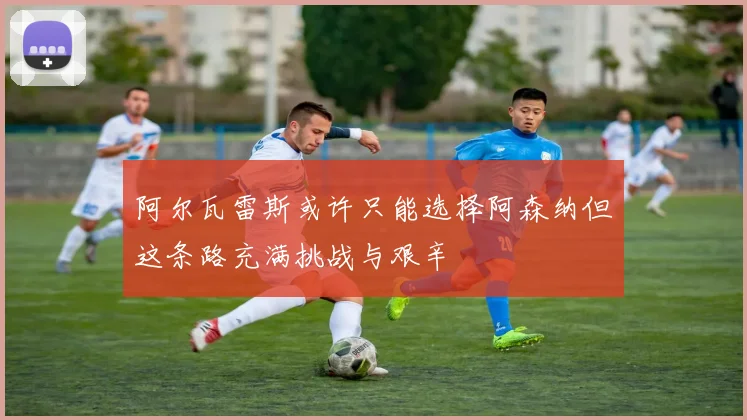 阿尔瓦雷斯或许只能选择阿森纳但这条路充满挑战与艰辛