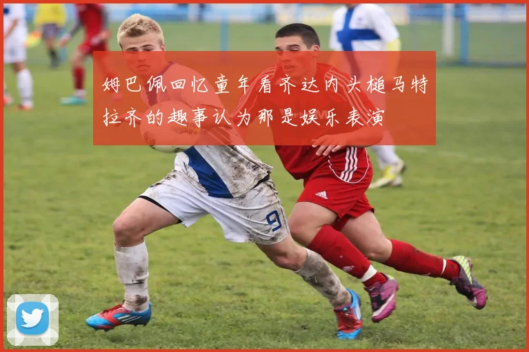 姆巴佩回忆童年看齐达内头槌马特拉齐的趣事认为那是娱乐表演